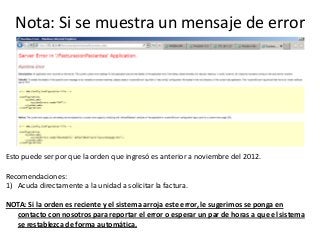 Nota: Si se muestra un mensaje de error
Esto puede ser por que la orden que ingresó es anterior a noviembre del 2012.
Recomendaciones:
1) Acuda directamente a la unidad a solicitar la factura.
NOTA: Si la orden es reciente y el sistema arroja este error, le sugerimos se ponga en
contacto con nosotros para reportar el error o esperar un par de horas a que el sistema
se restablezca de forma automática.
 