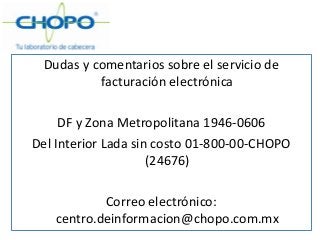 Dudas y comentarios sobre el servicio de
facturación electrónica
DF y Zona Metropolitana 1946-0606
Del Interior Lada sin costo 01-800-00-CHOPO
(24676)
Correo electrónico:
centro.deinformacion@chopo.com.mx
 