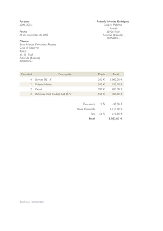 Factura                                                        Antonio Murias Rodr´ ıguez
2009 0001                                                           Casa el Palomar
                                                                         Armal
Fecha                                                                 33725 Boal
26 de noviembre de 2009                                            Asturias (Espa˜a)
                                                                                 n
                                                                      15658885-l
Cliente
                      ´
Juan Marcos Fern´ndez Alvarez
                  a
Casa el Xaparr´n
              o
Armal
33725 Boal
Asturias (Espa˜a)
              n
32889676-l



 Cantidad                       Descripci´n
                                         o                      Precio     Total
        4   Llantas OZ 19”                                      250 €    1.000,00 €
        1   Volante Momo                                        100 €      100,00 €
        2   Vaqu´
                e                                               200 €      400,00 €
        2   Defensas Opel Kadett GSI 16 V                       150 €      300,00 €


                                                  Descuento       5%      −90,00 €
                                              Base Imponible             1.710,00 €
                                                        IVA      16 %      273,60 €
                                                      Total              1.983,60 €




Tel´fono: 985620330
   e
 