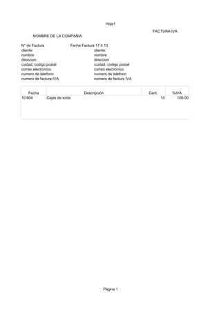 Hoja1
Página 1
FACTURA IVA
NOMBRE DE LA COMPAÑIA
N° de Factura Fecha Factura 17.4.13
cliente: cliente:
nombre nombre
direccion direccion
cuidad, codigo postal cuidad, codigo postal
correo electronico correo electronico
numero de telefono numero de telefono
numero de factura IVA numero de factura IVA
Fecha Descripción Cant. %IVA
10.604 Cajas de soda 10 100.00
 