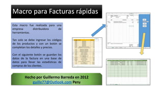 Macro para Facturas rápidas
Esta macro fue realizada para una
empresa distribuidora de
herramientas.
Tan solo se debe ingresar los códigos
de los productos y con un botón se
completan los detalles y precios.
Con el siguiente botón se guardan los
datos de la factura en una base de
datos para llevar las estadísticas de
compras de los clientes.
Hecho por Guillermo Barreda en 2012
guille77@Outlook.com Peru
 