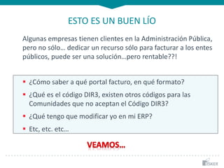 ESTO ES UN BUEN LÍO
Algunas empresas tienen clientes en la Administración Pública,
pero no sólo… dedicar un recurso sólo para facturar a los entes
públicos, puede ser una solución…pero rentable??!
 ¿Cómo saber a qué portal facturo, en qué formato?
 ¿Qué es el código DIR3, existen otros códigos para las
Comunidades que no aceptan el Código DIR3?
 ¿Qué tengo que modificar yo en mi ERP?
 Etc, etc. etc…
 
