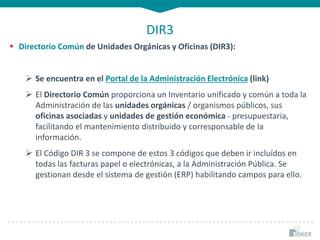 DIR3
 Directorio Común de Unidades Orgánicas y Oficinas (DIR3):
 Se encuentra en el Portal de la Administración Electrónica (link)
 El Directorio Común proporciona un Inventario unificado y común a toda la
Administración de las unidades orgánicas / organismos públicos, sus
oficinas asociadas y unidades de gestión económica - presupuestaria,
facilitando el mantenimiento distribuido y corresponsable de la
información.
 El Código DIR 3 se compone de estos 3 códigos que deben ir incluídos en
todas las facturas papel o electrónicas, a la Administración Pública. Se
gestionan desde el sistema de gestión (ERP) habilitando campos para ello.
 