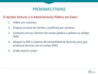 PRÓXIMAS ETAPAS
Si decides facturar a la Administración Pública con Esker:
1. Habla con nosotros
2. Prepara tu base de clientes: clasifícala por sectores.
3. Contacta con tus clientes del sector público y pídeles su código
DIR3
4. Adapta tu ERP o sistema de contabilidad de facturas para que
produzca facturas con el campo DIR3
5. ¡Esker hará el resto!
 