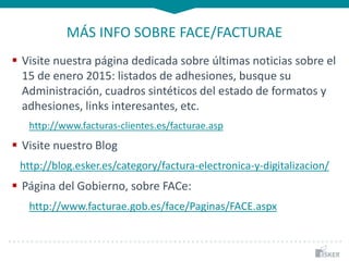 MÁS INFO SOBRE FACE/FACTURAE
 Visite nuestra página dedicada sobre últimas noticias sobre el
15 de enero 2015: listados de adhesiones, busque su
Administración, cuadros sintéticos del estado de formatos y
adhesiones, links interesantes, etc.
http://www.facturas-clientes.es/facturae.asp
 Visite nuestro Blog
http://blog.esker.es/category/factura-electronica-y-digitalizacion/
 Página del Gobierno, sobre FACe:
http://www.facturae.gob.es/face/Paginas/FACE.aspx
 