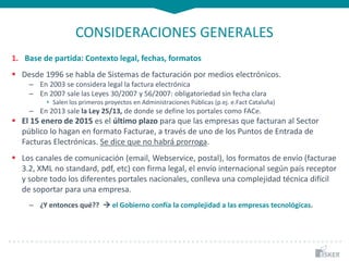 CONSIDERACIONES GENERALES
1. Base de partida: Contexto legal, fechas, formatos
 Desde 1996 se habla de Sistemas de facturación por medios electrónicos.
– En 2003 se considera legal la factura electrónica
– En 2007 sale las Leyes 30/2007 y 56/2007: obligatoriedad sin fecha clara
• Salen los primeros proyectos en Administraciones Públicas (p.ej. e.Fact Cataluña)
– En 2013 sale la Ley 25/13, de donde se define los portales como FACe.
 El 15 enero de 2015 es el último plazo para que las empresas que facturan al Sector
público lo hagan en formato Facturae, a través de uno de los Puntos de Entrada de
Facturas Electrónicas. Se dice que no habrá prorroga.
 Los canales de comunicación (email, Webservice, postal), los formatos de envío (facturae
3.2, XML no standard, pdf, etc) con firma legal, el envío internacional según país receptor
y sobre todo los diferentes portales nacionales, conlleva una complejidad técnica difícil
de soportar para una empresa.
– ¿Y entonces qué??  el Gobierno confía la complejidad a las empresas tecnológicas.
 