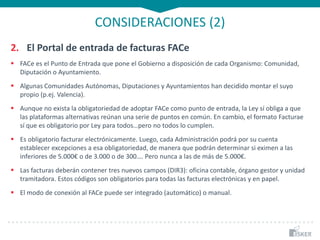CONSIDERACIONES (2)
2. El Portal de entrada de facturas FACe
 FACe es el Punto de Entrada que pone el Gobierno a disposición de cada Organismo: Comunidad,
Diputación o Ayuntamiento.
 Algunas Comunidades Autónomas, Diputaciones y Ayuntamientos han decidido montar el suyo
propio (p.ej. Valencia).
 Aunque no exista la obligatoriedad de adoptar FACe como punto de entrada, la Ley sí obliga a que
las plataformas alternativas reúnan una serie de puntos en común. En cambio, el formato Facturae
sí que es obligatorio por Ley para todos…pero no todos lo cumplen.
 Es obligatorio facturar electrónicamente. Luego, cada Administración podrá por su cuenta
establecer excepciones a esa obligatoriedad, de manera que podrán determinar si eximen a las
inferiores de 5.000€ o de 3.000 o de 300…. Pero nunca a las de más de 5.000€.
 Las facturas deberán contener tres nuevos campos (DIR3): oficina contable, órgano gestor y unidad
tramitadora. Estos códigos son obligatorios para todas las facturas electrónicas y en papel.
 El modo de conexión al FACe puede ser integrado (automático) o manual.
 