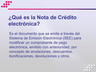 ¿Qué es la Nota de Crédito
electrónica?
Es el documento que se emite a través del
Sistema de Emisión Electrónica (SEE) para
modificar un comprobante de pago
electrónica, emitido con anterioridad, por
concepto de anulaciones, descuentos,
bonificaciones, devoluciones y otros.
 