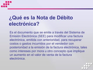 ¿Qué es la Nota de Débito
electrónica?
Es el documento que se emite a través del Sistema de
Emisión Electrónica (SEE) para modificar una factura
electrónica, emitida con anterioridad, para recuperar
costos o gastos incurridos por el vendedor con
posterioridad a la emisión de la factura electrónica, tales
como intereses por mora u otro concepto que implique
un aumento en el valor de venta de la factura
electrónica.
 