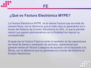 FE

 ¿Qué es Factura Electrónica MYPE?

La Factura Electrónica MYPE es la misma Factura que se emite de
manera física, con la diferencia que en este caso su generación es a
través del Sistema de Emisión Electrónica en SOL, lo que le permite
reducir sus gastos administrativos con la finalidad de mejorar su
competitividad.

Al igual que la Factura Física la emite el vendedor en las operaciones
de venta de bienes y prestación de servicios, operaciones que
generan rentas de Tercera Categoría de acuerdo con el Impuesto a la
Renta, con la diferencia que es generada es a través del Sistema de
Emisión Electrónica.
 