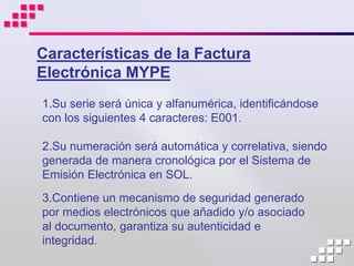 Características de la Factura
Electrónica MYPE
1.Su serie será única y alfanumérica, identificándose
con los siguientes 4 caracteres: E001.

2.Su numeración será automática y correlativa, siendo
generada de manera cronológica por el Sistema de
Emisión Electrónica en SOL.
3.Contiene un mecanismo de seguridad generado
por medios electrónicos que añadido y/o asociado
al documento, garantiza su autenticidad e
integridad.
 