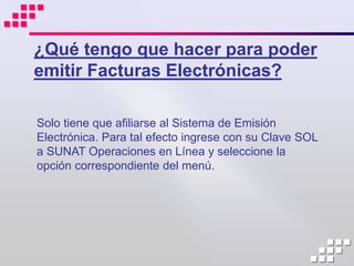 ¿Qué tengo que hacer para poder
emitir Facturas Electrónicas?

Solo tiene que afiliarse al Sistema de Emisión
Electrónica. Para tal efecto ingrese con su Clave SOL
a SUNAT Operaciones en Línea y seleccione la
opción correspondiente del menú.
 