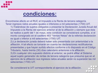 condiciones:
Encontrarse afecto en el RUC al Impuesto a la Renta de tercera categoría.
Tener ingresos netos anuales iguales o inferiores a mil setecientas (1700) UIT.
    1).Tratándose de sujetos obligados a presentar la Declaración Jurada Anual del
    Impuesto a la Renta del ejercicio anterior al de la afiliación y siempre que ésta
    se realice a partir del 1 de mayo, esta condición se considerará cumplida, si el
    monto consignado en el casillero 463 “Ventas Netas” de la referida declaración
    es igual o inferior a mil setecientas (1700) UIT.
    2).La declaración jurada deberá haber sido presentada con anterioridad a la
    afiliación. A tal efecto se tomarán en cuenta las declaraciones rectificatorias
    presentadas y que hayan surtido efectos conforme a lo dispuesto en el Código
    Tributario, hasta treinta (30) días calendario anteriores a la afiliación.
    3).En cualquier otro supuesto distinto al anterior, se podrá afiliar al Sistema
    aquel sujeto generador de rentas de tercera categoría que presuma que en el
    ejercicio de la afiliación sus ingresos netos anuales serán no superarán las mil
    setecientas (1700) UIT.

    Se considerará la UIT correspondiente al ejercicio de la afiliación.
 