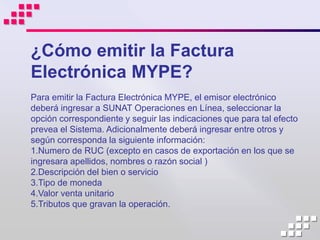 ¿Cómo emitir la Factura
Electrónica MYPE?
Para emitir la Factura Electrónica MYPE, el emisor electrónico
deberá ingresar a SUNAT Operaciones en Línea, seleccionar la
opción correspondiente y seguir las indicaciones que para tal efecto
prevea el Sistema. Adicionalmente deberá ingresar entre otros y
según corresponda la siguiente información:
1.Numero de RUC (excepto en casos de exportación en los que se
ingresara apellidos, nombres o razón social )
2.Descripción del bien o servicio
3.Tipo de moneda
4.Valor venta unitario
5.Tributos que gravan la operación.
 