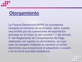 Otorgamiento

La Factura Electrónica MYPE se considerará
otorgada al momento de su emisión, salvo cuando
sea emitida por las operaciones de exportación
previstas en el inciso d) del numeral 1.1 del artículo
4° del Reglamento de Comprobantes de Pago
realizadas con sujetos no domiciliados, en cuyo
caso se otorgará mediante su remisión al correo
electrónico que proporcione el adquirente o usuario
o en la forma que éste establezca.
 
