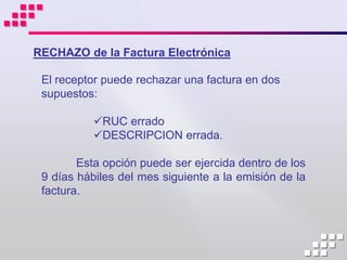 RECHAZO de la Factura Electrónica

 El receptor puede rechazar una factura en dos
 supuestos:

           RUC errado
           DESCRIPCION errada.

        Esta opción puede ser ejercida dentro de los
 9 días hábiles del mes siguiente a la emisión de la
 factura.
 