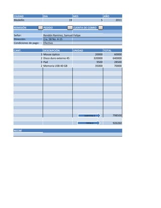 CIUDAD                     DIA                      MES                          AÑO
Medellín                                       19                            5             2011

REMISIÓN                   PEDIDO                   CUENTA DE COBRO

Señor:                     Rendón Ramírez, Samuel Felipe
Dirección:                 Cra. 58 No. 4-15
Condiciones de pago:       Efectivo

CANT.                      DESCRIPCIÓN              UNIDAD                       TOTAL
                       3   Mouse óptico                                  20000            60000
                       2   Disco duro externo 45                        320000           640000
                       3   Pad                                            9500            28500
                       2   Memoria USB 40 GB                             35000            70000




                                                             SUBTOTAL $                  798500

                                                              TOTAL $                    926260

RECIBÍ
 
