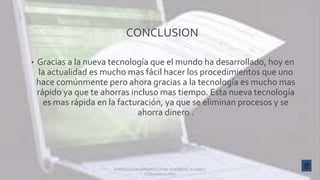 CONCLUSION
• Gracias a la nueva tecnología que el mundo ha desarrollado, hoy en
la actualidad es mucho mas fácil hacer los procedimientos que uno
hace comúnmente pero ahora gracias a la tecnología es mucho mas
rápido ya que te ahorras incluso mas tiempo. Esta nueva tecnología
es mas rápida en la facturación, ya que se eliminan procesos y se
ahorra dinero .
KAREN SELEN GERARDO CANO GUERRERO ALVAREZ
ITZAYANAALHELI
 