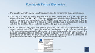 • Para cada formato existe una forma peculiar de codificar la firma electrónica:
• XML. El formato de firma electrónica se denomina XAdES y se rige por la
especificación TS 101 903. De las diferentes modalidades previstas por la
norma, la más recomendable es la ES-XL que incluye información sobre el
tiempo en el que se llevó a cabo la firma electrónica e información sobre la
validez del certificado electrónico cualificado que la acompaña.
• PDF. El formato de firma de Adobe (derivado de PKCS#7) queda embebido
dentro del formato PDF y permite asociar una imagen, por lo que es uno de los
más adecuados para su visualización. La especificación del formato es la 1.6 y
para la visualización se emplea Acrobat Reader v7 o Foxit PDF Reader. La
apariencia de la firma es muy visual, ya que es posible asociar a la misma un
gráfico como una firma digitalizada o un sello de empresa.
Formato de Factura Electrónico
KAREN SELEN GERARDO CANO GUERRERO ALVAREZ
ITZAYANAALHELI
 