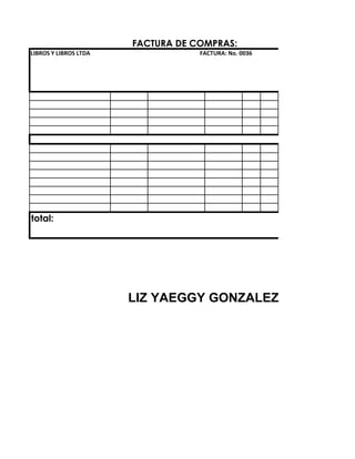FACTURA DE COMPRAS:
LIBROS Y LIBROS LTDA               FACTURA: No. 0036




total:




                       LIZ YAEGGY GONZALEZ
 