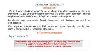 2- Les réductions financières
A-Définition
Ce sont des réductions accordées à un client pour des circonstances liées au
paiement . C’est une bonification accordée au client pour paiement anticipé
(règlement avant l’échéance), il s’agit de l’escompte de règlement.
Le dernier net commercial (avant l’escompte) est toujours enregistré en
comptabilité.
L’escompte est toujours comptabilisé comme un produit financier pour le client
dans le compte 7386 « Escomptes obtenus ».
B- Traitement comptable
Règle comptable 3 :
 