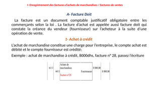 A- Facture Doit
La facture est un document comptable justificatif obligatoire entre les
commerçants selon la loi . La facture d’achat est appelée aussi facture doit qui
constate la créance du vendeur (fournisseur) sur l’acheteur à la suite d’une
opération de vente.
1- Achat à crédit
L’achat de marchandise constitue une charge pour l’entreprise, le compte achat est
débité et le compte fournisseur est crédité;
Exemple : achat de marchandise à crédit, 8000dhs, facture n° 28, passez l’écriture
I- Enregistrement des factures d’achats de marchandises / factures de ventes
 