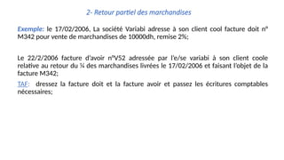 2- Retour partiel des marchandises
Exemple: le 17/02/2006, La société Variabi adresse à son client cool facture doit n°
M342 pour vente de marchandises de 10000dh, remise 2%;
Le 22/2/2006 facture d’avoir n°V52 adressée par l’e/se variabi à son client coole
relative au retour du ¼ des marchandises livrées le 17/02/2006 et faisant l’objet de la
facture M342;
TAF: dressez la facture doit et la facture avoir et passez les écritures comptables
nécessaires;
 