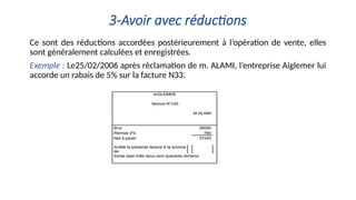 3-Avoir avec réductions
Ce sont des réductions accordées postérieurement à l’opération de vente, elles
sont généralement calculées et enregistrées.
Exemple : Le25/02/2006 après réclamation de m. ALAMI, l’entreprise Aiglemer lui
accorde un rabais de 5% sur la facture N33.
 