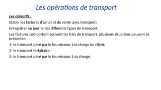 Les opérations de transport
Les objectifs :
Etablir les factures d’achat et de vente avec transport;
Enregistrer au journal les différents types de transport;
Les factures comportent souvent les frais de transport, plusieurs situations peuvent se
présenter:
1- le transport payé par le fournisseur à la charge du client;
2- le transport forfaitaire;
3- le transport payé par le fournisseur à sa charge.
 