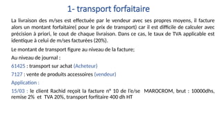 La livraison des m/ses est effectuée par le vendeur avec ses propres moyens, il facture
alors un montant forfaitaire( pour le prix de transport) car il est difficile de calculer avec
précision à priori, le cout de chaque livraison. Dans ce cas, le taux de TVA applicable est
identique à celui de m/ses facturées (20%).
Le montant de transport figure au niveau de la facture;
Au niveau de journal :
61425 : transport sur achat (Acheteur)
7127 : vente de produits accessoires (vendeur)
Application :
15/03 : le client Rachid reçoit la facture n° 10 de l’e/se MAROCROM, brut : 10000dhs,
remise 2% et TVA 20%, transport forfitaire 400 dh HT
1- transport forfaitaire
 