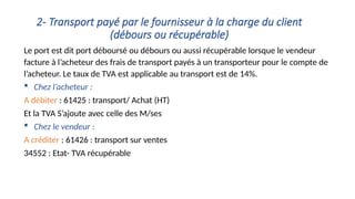 2- Transport payé par le fournisseur à la charge du client
(débours ou récupérable)
Le port est dit port déboursé ou débours ou aussi récupérable lorsque le vendeur
facture à l’acheteur des frais de transport payés à un transporteur pour le compte de
l’acheteur. Le taux de TVA est applicable au transport est de 14%.
 Chez l’acheteur :
A débiter : 61425 : transport/ Achat (HT)
Et la TVA S’ajoute avec celle des M/ses
 Chez le vendeur :
A créditer : 61426 : transport sur ventes
34552 : Etat- TVA récupérable
 