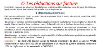 C- Les réductions sur facture
Ce sont des montant qui s’insèrent dans la facture et diminuent le montant de cette dernière. On distingue
les réductions à caractère commerciale et celle à caractère financier;
1- Réductions commerciales
Elles sont accordées aux clients pour des raisons strictement liés à la vente, elles sont au nombre de trois :
le rabais, la remise et la ristourne.
-Le rabais : ce sont des réduction accordées exceptionnellement au client pour tenir compte d’un défaut de
qualité d la marchandise livrée ou du non respect de la conformité de la livraison : temps, lieux, moyens….
-La remise : Ce sont des réduction habituellement accordées à tous ceux qui remplissent certaines
conditions, il en est ainsi des remises consenties au client qui effectue des achats en grande quantité ou en
raison de la qualité du client.
-Les ristournes : accordées en fonction du volume du chiffre d’affaires réalisé avec un client sur une période
donnée ( mois, trimestre, semestre , l’année…)
Exemple 1 : Le 25/01/05 Brahim reçoit la facture n°az85/01 de chez la société AVON
concernant un achat de 4520 dhs et bénéficiant d’un rabais de 120dhs et d’une remise de
10%. Le règlement se fera en crédit le 30/06/05.
 