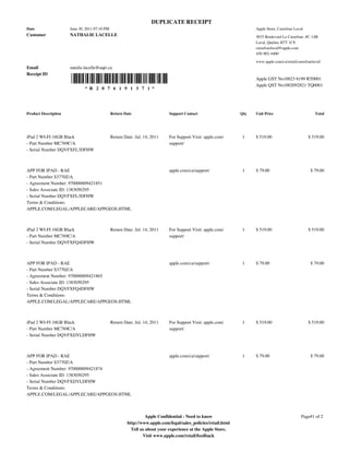 DUPLICATE RECEIPT
Date                  June 30, 2011 07:10 PM                                                                          Apple Store, Carrefour Laval
Customer              NATHALIE LACELLE                                                                                3035 Boulevard Le Carrefour, #C-14B
                                                                                                                      Laval, Quebec H7T 1C8
                                                                                                                      carrefourlaval@apple.com
                                                                                                                      450-902-4400

                                                                                                                      www.apple.com/ca/retail/carrefourlaval/
Email                 natalie.lacelle@uqtr.ca
Receipt ID
                                                                                                                      Apple GST No10023 6199 RT0001
                                                                                                                      Apple QST No1002092821 TQ0001
                              * R 2 0 7 6 1 9 1 3 7 1 *




Product Description                            Return Date                   Support Contact                    Qty   Unit Price                         Total




iPad 2 WI-FI 16GB Black                        Return Date: Jul. 14, 2011    For Support Visit: apple.com/      1     $ 519.00                       $ 519.00
- Part Number MC769C/A                                                       support/
- Serial Number DQVFXFL3DFHW



APP FOR IPAD - RAE                                                           apple.com/ca/support/              1     $ 79.00                         $ 79.00
- Part Number S3770Z/A
- Agreement Number: 970000009421851
- Sales Associate ID: 1383050295
- Serial Number DQVFXFL3DFHW
Terms & Conditions:
APPLE.COM/LEGAL/APPLECARE/APPGEOS.HTML



iPad 2 WI-FI 16GB Black                        Return Date: Jul. 14, 2011    For Support Visit: apple.com/      1     $ 519.00                       $ 519.00
- Part Number MC769C/A                                                       support/
- Serial Number DQVFXFQ4DFHW



APP FOR IPAD - RAE                                                           apple.com/ca/support/              1     $ 79.00                         $ 79.00
- Part Number S3770Z/A
- Agreement Number: 970000009421865
- Sales Associate ID: 1383050295
- Serial Number DQVFXFQ4DFHW
Terms & Conditions:
APPLE.COM/LEGAL/APPLECARE/APPGEOS.HTML



iPad 2 WI-FI 16GB Black                        Return Date: Jul. 14, 2011    For Support Visit: apple.com/      1     $ 519.00                       $ 519.00
- Part Number MC769C/A                                                       support/
- Serial Number DQVFXDYLDFHW



APP FOR IPAD - RAE                                                           apple.com/ca/support/              1     $ 79.00                         $ 79.00
- Part Number S3770Z/A
- Agreement Number: 970000009421874
- Sales Associate ID: 1383050295
- Serial Number DQVFXDYLDFHW
Terms & Conditions:
APPLE.COM/LEGAL/APPLECARE/APPGEOS.HTML



                                                                  Apple Confidential - Need to know                                              Page#1 of 2
                                                        http://www.apple.com/legal/sales_policies/retail.html
                                                          Tell us about your experience at the Apple Store.
                                                                Visit www.apple.com/retail/feedback
 