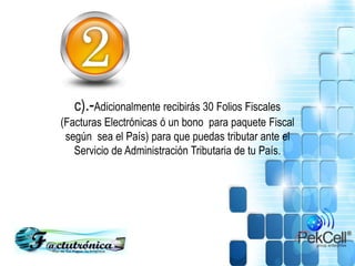 c).-Adicionalmente recibirás 30 Folios Fiscales
(Facturas Electrónicas ó un bono para paquete Fiscal
según sea el País) para que puedas tributar ante el
Servicio de Administración Tributaria de tu País.
 