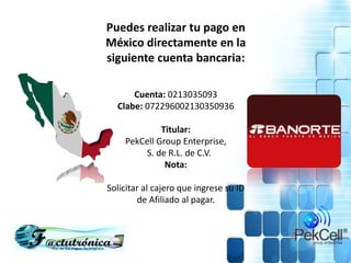 Puedes realizar tu pago en
México directamente en la
siguiente cuenta bancaria:
Cuenta: 0213035093
Clabe: 072296002130350936
Titular:
PekCell Group Enterprise,
S. de R.L. de C.V.
Nota:
Solicitar al cajero que ingrese su ID
de Afiliado al pagar.
 