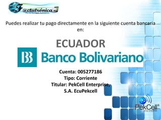 Puedes realizar tu pago directamente en la siguiente cuenta bancaria
en:
Cuenta: 005277186
Tipo: Corriente
Titular: PekCell Enterprise,
S.A. EcuPekcell
 