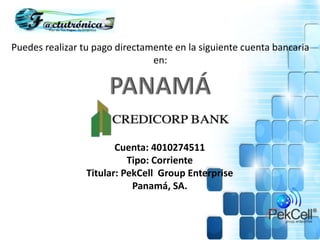 Puedes realizar tu pago directamente en la siguiente cuenta bancaria
en:
Cuenta: 4010274511
Tipo: Corriente
Titular: PekCell Group Enterprise
Panamá, SA.
 