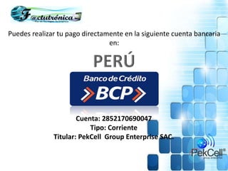 Puedes realizar tu pago directamente en la siguiente cuenta bancaria
en:
Cuenta: 2852170690047
Tipo: Corriente
Titular: PekCell Group Enterprise SAC.
 