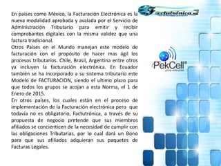En países como México, la Facturación Electrónica es la
nueva modalidad aprobada y avalada por el Servicio de
Administración Tributario para emitir y recibir
comprobantes digitales con la misma validez que una
factura tradicional.
Otros Países en el Mundo manejan este modelo de
facturación con el propósito de hacer mas ágil los
procesos tributarios. Chile, Brasil, Argentina entre otros
ya incluyen la facturación electrónica. En Ecuador
también se ha incorporado a su sistema tributario este
Modelo de FACTURACION, siendo el ultimo plazo para
que todos los grupos se acojan a esta Norma, el 1 de
Enero de 2015.
En otros países, los cuales están en el proceso de
implementación de la Facturación electrónica pero que
todavía no es obligatorio, Factutrónica, a través de su
propuesta de negocio pretende que sus miembros
afiliados se concienticen de la necesidad de cumplir con
las obligaciones Tributarias, por lo cual dará un Bono
para que sus afiliados adquieran sus paquetes de
Facturas Legales.
 