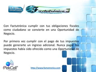 Con Factutrónica cumplir con tus obligaciones fiscales
como ciudadano se convierte en una Oportunidad de
Negocio.
Por primera vez cumplir con el pago de tus impuestos
puede generarte un ingreso adicional. Nunca pagar tus
impuestos había sido ofrecido como una Oportunidad de
Negocio.
http://www.factutronica.com
 