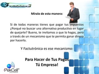 Míralo de esta manera:
Si de todas maneras tienes que pagar tus impuestos
¿Porqué no buscar una alternativa productiva en lugar
de quejarte? Bueno, te invitamos a que lo hagas, pero
a través de un mecanismo que te permita ganar dinero
por hacerlo.
Y Factutrónica es ese mecanismo:
Para Hacer de Tus Pagos
Tú Empresa!
 