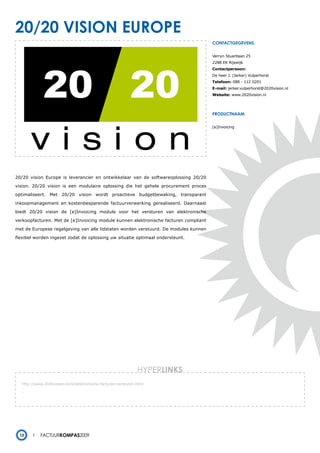 20/20 vision europe
                                                                                      contactgegevens:


                                                                                      Verryn Stuartlaan 25
                                                                                      2288 EK Rijswijk
                                                                                      Contactpersoon:
                                                                                      De heer J. (Jerker) Vulperhorst
                                                                                      Telefoon: 088 - 112 0201
                                                                                      E-mail: jerker.vulperhorst@2020vision.nl
                                                                                      Website: www.2020vision.nl




                                                                                      productnaam:


                                                                                      [e]Invoicing




20/20 vision Europe is leverancier en ontwikkelaar van de softwareoplossing 20/20

vision. 20/20 vision is een modulaire oplossing die het gehele procurement proces

optimaliseert. Met 20/20 vision wordt proactieve budgetbewaking, transparant

inkoopmanagement en kostenbesparende factuurverwerking gerealiseerd. Daarnaast

biedt 20/20 vision de [e]Invoicing module voor het versturen van elektronische

verkoopfacturen. Met de [e]Invoicing module kunnen elektronische facturen compliant

met de Europese regelgeving van alle lidstaten worden verstuurd. De modules kunnen

flexibel worden ingezet zodat de oplossing uw situatie optimaal ondersteunt.




                                                                HYPERlinks
   http://www.2020vision.nl/nl/elektronische-facturen-versturen.html
   -
   -
   -




  12        Factuurkompas2009
 