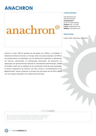 anachron
                                                                                          contactgegevens:


                                                                                          Joop Geesinkweg 310
                                                                                          1096 AW Amsterdam
                                                                                          Contactpersoon:
                                                                                          De heer F. (Frank) Hoekstra
                                                                                          Telefoon: 020 - 531 3900
                                                                                          E-mail: frank@anachron.com
                                                                                          Website: www.anachron.com




                                                                                          productnaam:


                                                                                          e-Billing, INGIS, Digitale Nota, Digitale Polis




Anachron is sinds 1999 dé specialist op het gebied van e-Billing, is marktleider in

Nederland en behoort tot de top 3 in Europa. Zowel voor grote corporates, het MKB en

de overheid leveren we oplossingen voor het electronisch presenteren en distribueren

van facturen, salarisstroken en andersoortige documenten. Als leverancier van

oplossingen aan gerenommeerde nationale en internationale ondernemingen, hebben

we bewezen zowel voor de zakelijke als de consumenten markt de juiste oplossingen

te leveren. Keypartners van Anachron zijn ING, zumzum in Groot-Brittannië en het

Belgische Monti. Tevens is Anachron in het bezit van een licentie van het FOD in België

voor het fungeren als platform voor elektronische facturatie.




                                                               HYPERlinks
   http://w3.anachron.com/Producten/INGIS_e-Billing_platform_Self-Billing.aspx
   http://w3.anachron.com/Producten/Digitale_Nota_Digitale_acceptgiro.aspx
   http://w3.anachron.com/Producten/e-Billing_Elektronisch_factureren.aspx
   http://w3.anachron.com/Producten/e-Archive_Online_archief.aspx




  16        Factuurkompas2009
 