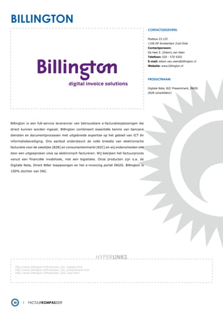 billington
                                                                                           contactgegevens:


                                                                                           Postbus 23.125
                                                                                           1100 DP Amsterdam Zuid-Oost
                                                                                           Contactpersoon:
                                                                                           De heer E. (Edwin) van Veen
                                                                                           Telefoon: 020 - 570 4202
                                                                                           E-mail: edwin.van.veen@billington.nl
                                                                                           Website: www.billington.nl




                                                                                           productnaam:


                                                                                           Digitale Nota, B2C Presentment, INGIS
                                                                                           (B2B consolidator)




Billington is een full-service leverancier van betrouwbare e-facturatieoplossingen die

direct kunnen worden ingezet. Billington combineert essentiële kennis van bancaire

diensten en documentprocessen met uitgebreide expertise op het gebied van ICT én

informatiebeveiliging. Ons aanbod ondersteunt de volle breedte van elektronische

facturatie voor de zakelijke (B2B) en consumentenmarkt (B2C) en wij onderscheiden ons

door een uitgesproken visie op elektronisch factureren. Wij bekijken het factuurproces

vanuit een financiële invalshoek, niet een logistieke. Onze producten zijn o.a. de

Digitale Nota, Direct Biller toepassingen en het e-invoicing portal INGIS. Billington is

100% dochter van ING.




                                                             HYPERlinks
   http://www.billington.nl/Producten_b2c_digitale.html
   http://www.billington.nl/Producten_b2c_presentment.html
   http://www.billington.nl/Producten_b2b_ingis.html
   -




  20        Factuurkompas2009
 