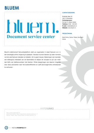 bluem
                                                                                          contactgegevens:


                                                                                          Broekdijk West 18
                                                                                          3621 LV Breukelen
                                                                                          Contactpersoon:
                                                                                          De heer R. (Rieko) Kester
                                                                                          Telefoon: 0346 - 244 044
                                                                                          E-mail: r.kester@bluem.nl
                                                                                          Website: www.bluem.nl




                                                                                          productnaam:


                                                                                          Nota Online, Factuur Totaal, Document
                                                                                          Online




Bluem’s elektronisch facturatieplatform stelt uw organisatie in staat facturen e.d. in

één beveiligde online omgeving te plaatsen. Hierdoor kunnen klanten op ieder moment

via het web facturen bekijken en betalen. Dit is goed nieuws. Rekeningen zijn namelijk

een belangrijk onderdeel van de klantrelatie en blijken de oorzaak te zijn van meer

dan 60% van telefoonverkeer met klanten. Flinke besparingen zijn daarom mogelijk

door deze activiteiten naar het kostenefficiënte en (self-)servicegerichte onlinekanaal

te verhuizen.




                                                          HYPERlinks
   http://www.notaonline.nl
   Document Online: http://www.bluem.nl/index.php?p=2_3
   Factuur Totaal: http://www.bluem.nl/index.php?p=2_4
   -




  22        Factuurkompas2009
 