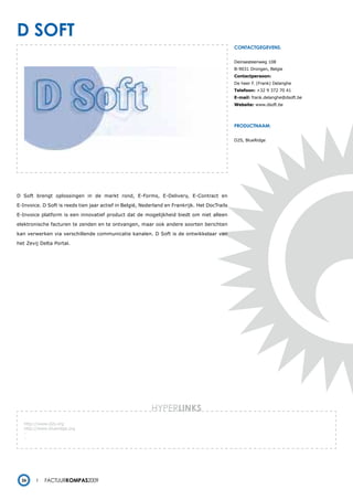 d soFt
                                                                                               contactgegevens:


                                                                                               Deinsesteenweg 108
                                                                                               B-9031 Drongen, Belgie
                                                                                               Contactpersoon:
                                                                                               De heer F. (Frank) Delanghe
                                                                                               Telefoon: +32 9 372 70 41
                                                                                               E-mail: frank.delanghe@dsoft.be
                                                                                               Website: www.dsoft.be




                                                                                               productnaam:


                                                                                               D2S, BlueRidge




D Soft brengt oplossingen in de markt rond, E-Forms, E-Delivery, E-Contract en

E-Invoice. D Soft is reeds tien jaar actief in België, Nederland en Frankrijk. Het DocTrails

E-Invoice platform is een innovatief product dat de mogelijkheid biedt om niet alleen

elektronische facturen te zenden en te ontvangen, maar ook andere soorten berichten

kan verwerken via verschillende communicatie kanalen. D Soft is de ontwikkelaar van

het Zevij Delta Portal.




                                                          HYPERlinks
   http://www.d2s.org
   http://www.blueridge.org
   -
   -




  26        Factuurkompas2009
 