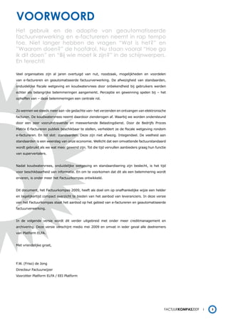 voorwoord
Het gebruik en de adoptie van geautomatiseerde
factuurverwerking en e-factureren neemt in rap tempo
toe. Niet langer hebben de vragen “Wat is het?” en
”Waarom doen?” de hoofdrol. Nu staan vooral “Hoe ga
ik dit doen” en “Bij wie moet ik zijn?” in de schijnwerpers.
En terecht!

Veel organisaties zijn al jaren overtuigd van nut, noodzaak, mogelijkheden en voordelen
van e-factureren en geautomatiseerde factuurverwerking. De afwezigheid van standaarden,
onduidelijke fiscale wetgeving en koudwatervrees door onbekendheid bij gebruikers werden
echter als belangrijke belemmeringen aangemerkt. Perceptie en gewenning spelen bij – het
opheffen van – deze belemmeringen een centrale rol.


Zo wennen we steeds meer aan -de gedachte van- het verzenden en ontvangen van elektronische
facturen. De koudwatervrees neemt daardoor zienderogen af. Waarbij we worden ondersteund
door een zeer vooruitstrevende en meewerkende Belastingdienst. Door de Bedrijfs Proces
Matrix E-factureren publiek beschikbaar te stellen, verheldert ze de fiscale wetgeving rondom
e-factureren. En tot slot: standaarden. Deze zijn niet afwezig. Integendeel. De veelheid aan
standaarden is een weerslag van onze economie. Wellicht dat een omvattende factuurstandaard
wordt gebruikt als we wat meer gewend zijn. Tot die tijd vervullen aanbieders graag hun functie
van supervertalers.


Nadat koudwatervrees, onduidelijke wetgeving en standaardisering zijn beslecht, is het tijd
voor beschikbaarheid van informatie. En om te voorkomen dat dit als een belemmering wordt
ervaren, is onder meer het Factuurkompas ontwikkeld.


Dit document, het Factuurkompas 2009, heeft als doel om op onafhankelijke wijze een helder
en tegelijkertijd compact overzicht te bieden van het aanbod van leveranciers. In deze versie
van het Factuurkompas staat het aanbod op het gebied van e-factureren en geautomatiseerde
factuurverwerking.


In de volgende versie wordt dit verder uitgebreid met onder meer creditmanagement en
archivering. Deze versie verschijnt medio mei 2009 en omvat in ieder geval alle deelnemers
van Platform ELFA.


Met vriendelijke groet,




F.W. (Friso) de Jong
Directeur Factuurwijzer
Voorzitter Platform ELFA / EEI Platform




                                                                                             Factuurkompas2009   3
 