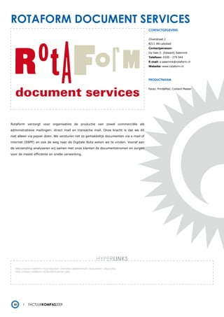rotaForm document services
                                                                                        contactgegevens:


                                                                                        Zilverstraat 2
                                                                                        8211 AN Lelystad
                                                                                        Contactpersoon:
                                                                                        De heer E. (Edward) Salemink
                                                                                        Telefoon: 0320 - 279 944
                                                                                        E-mail: e.salemink@rotaform.nl
                                                                                        Website: www.rotaform.nl




                                                                                        productnaam:


                                                                                        Farao. Print&Mail, Content Master




Rotaform verzorgt voor organisaties de productie van zowel commerciële als

administratieve mailingen: direct mail en transactie mail. Onze kracht is dat we dit

niet alleen via papier doen. We versturen net zo gemakkelijk documenten via e-mail of

internet (EBPP) en ook de weg naar de Digitale Nota weten we te vinden. Vooraf aan

de verzending analyseren wij samen met onze klanten de documentstromen en zorgen

voor de meest efficiënte en snelle verwerking.




                                                              HYPERlinks
   http://www.rotaform.nl/producten_diensten/elektronisch_factureren_ebpp.php
   http://www.rotaform.nl/slimfactureren.php
   -
   -




  30        Factuurkompas2009
 