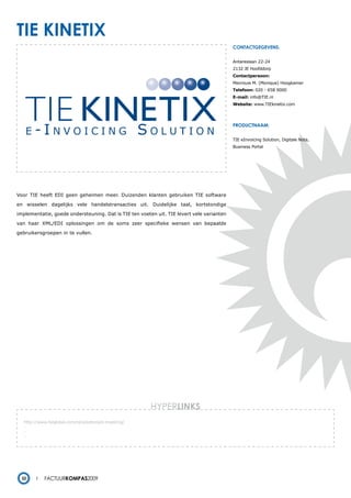 tie kinetiX
                                                                                           contactgegevens:


                                                                                           Antareslaan 22-24
                                                                                           2132 JE Hoofddorp
                                                                                           Contactpersoon:
                                                                                           Mevrouw M. (Monique) Hoogkamer
                                                                                           Telefoon: 020 - 658 9000
                                                                                           E-mail: info@TIE.nl
                                                                                           Website: www.TIEkinetix.com




                                                                                           productnaam:


                                                                                           TIE eInvoicing Solution, Digitale Nota,
                                                                                           Business Portal




Voor TIE heeft EDI geen geheimen meer. Duizenden klanten gebruiken TIE software

en wisselen dagelijks vele handelstransacties uit. Duidelijke taal, kortstondige

implementatie, goede ondersteuning. Dat is TIE ten voeten uit. TIE levert vele varianten

van haar XML/EDI oplossingen om de soms zeer specifieke wensen van bepaalde

gebruikersgroepen in te vullen.




                                                        HYPERlinks
   http://www.tieglobal.com/nl/solutions/e-invoicing/
   -
   -
   -




  32         Factuurkompas2009
 