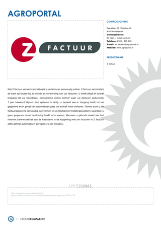 agroportal
                                                                                          contactgegevens:


                                                                                          Pascallaan 70 / Postbus 18
                                                                                          8200 AA Lelystad
                                                                                          Contactpersoon:
                                                                                          De heer L. (Lex) van Lent
                                                                                          Telefoon: 0320 - 269 999
                                                                                          E-mail: lex.vanlent@agroportal.nl
                                                                                          Website: www.agroportal.nl




                                                                                          productnaam:


                                                                                          Z factuur




Met Z factuur verwerkt en beheert u uw facturen eenvoudig online. Z factuur vermindert

de kans op fouten bij de invoer en verwerking van uw facturen. U heeft altijd en overal

toegang tot uw beveiligde, persoonlijke online archief waar uw facturen gedurende

7 jaar bewaard blijven. Het systeem is veilig: u bepaalt wie er toegang heeft tot uw

gegevens en in geval van calamiteiten gaat uw archief nooit verloren. Tevens kunt u uw

factuurgegevens eenvoudig overnemen in uw telebankier betalingssysteem waardoor u

geen gegevens meer handmatig hoeft in te voeren. Wanneer u gebruik maakt van het

internet bankierpakket van de Rabobank is de koppeling met uw facturen in Z factuur

zelfs geheel automatisch geregeld via de Notabox.




                                                              HYPERlinks
   http://www.emmaportalsolutions.nl
   https://www.zfactuur.nl/templates/dispatcher.asp?page_id=25222733
   -
   -




  36        Factuurkompas2009
 